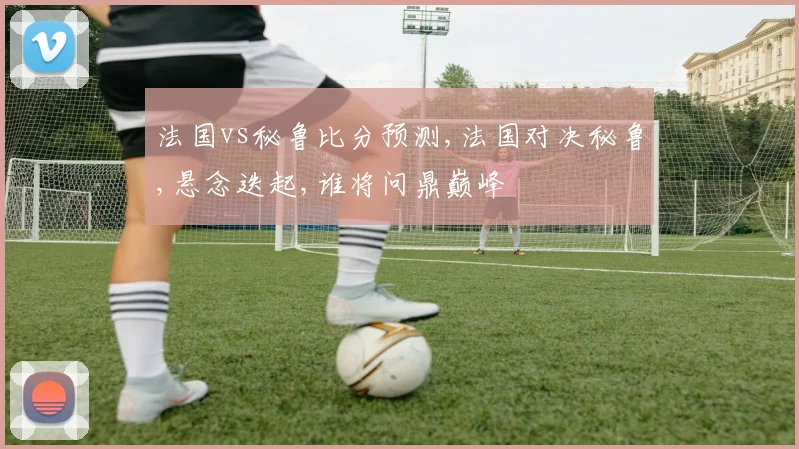 法国vs秘鲁比分预测,法国对决秘鲁,悬念迭起,谁将问鼎巅峰